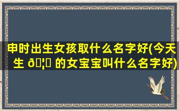 申时出生女孩取什么名字好(今天生 🦊 的女宝宝叫什么名字好)